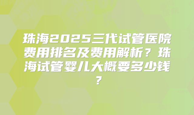 珠海2025三代试管医院费用排名及费用解析？珠海试管婴儿大概要多少钱？