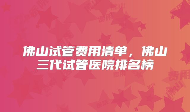 佛山试管费用清单，佛山三代试管医院排名榜