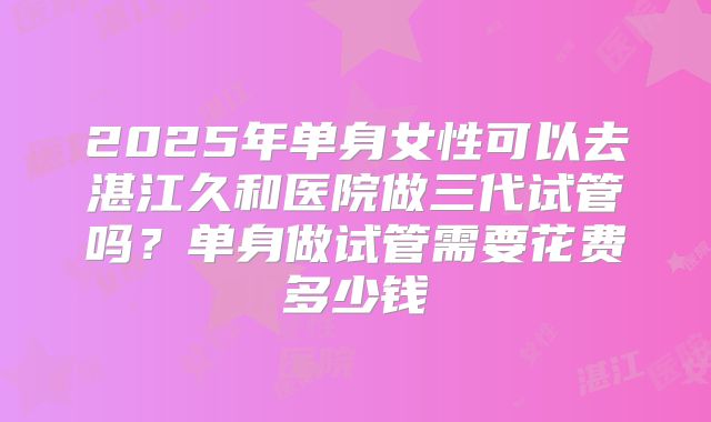 2025年单身女性可以去湛江久和医院做三代试管吗?单身做试管需要花费多少钱