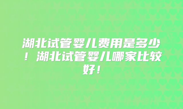 湖北试管婴儿费用是多少！湖北试管婴儿哪家比较好！