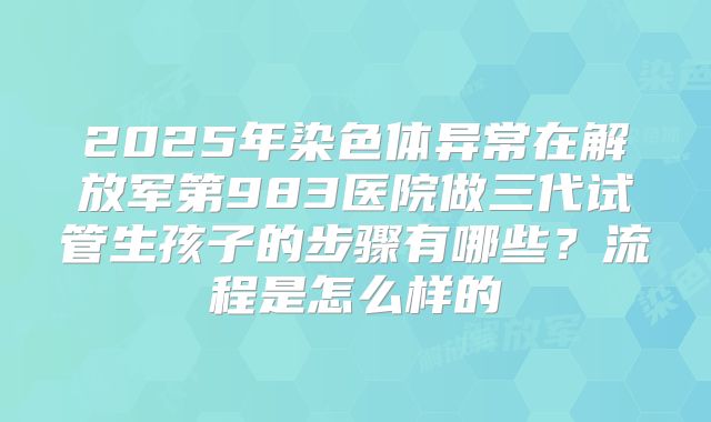 2025年染色体异常在解放军第983医院做三代试管生孩子的步骤有哪些?流程是怎么样的