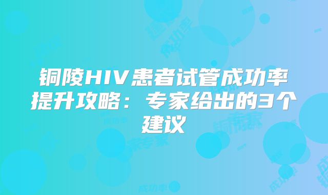 铜陵HIV患者试管成功率提升攻略:专家给出的3个建议