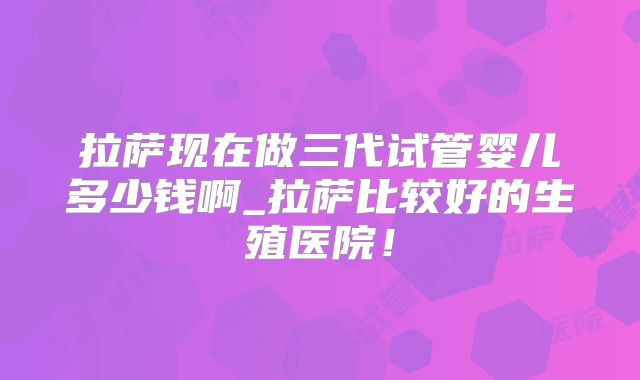 拉萨现在做三代试管婴儿多少钱啊_拉萨比较好的生殖医院！