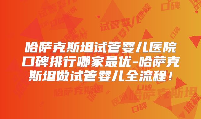 哈萨克斯坦试管婴儿医院口碑排行哪家最优-哈萨克斯坦做试管婴儿全流程!