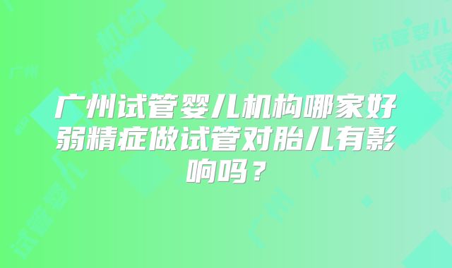 广州试管婴儿机构哪家好弱精症做试管对胎儿有影响吗？