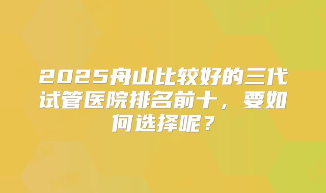 2025舟山比较好的三代试管医院排名前十，要如何选择呢？