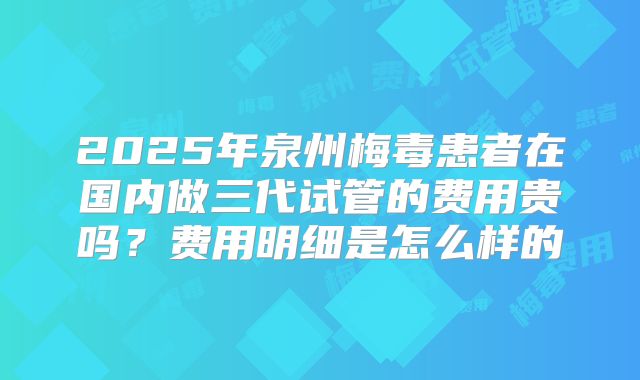 2025年泉州梅毒患者在国内做三代试管的费用贵吗？费用明细是怎么样的