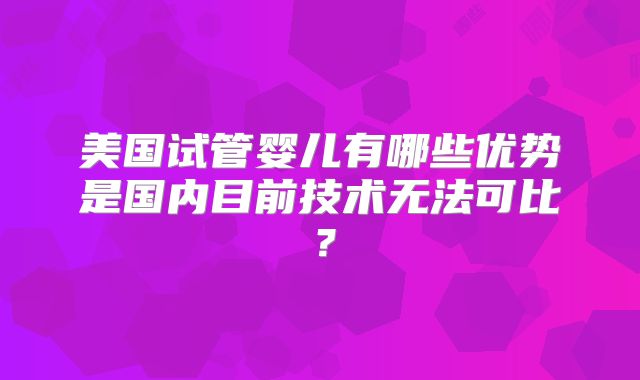 美国试管婴儿有哪些优势是国内目前技术无法可比?