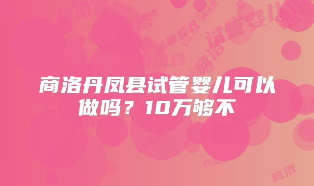 商洛丹凤县试管婴儿可以做吗?10万够不