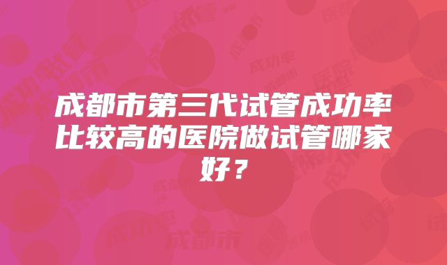 成都市第三代试管成功率比较高的医院做试管哪家好?