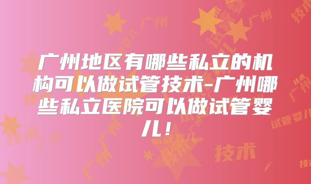 广州地区有哪些私立的机构可以做试管技术-广州哪些私立医院可以做试管婴儿！