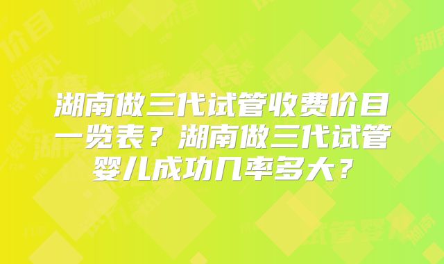 湖南做三代试管收费价目一览表？湖南做三代试管婴儿成功几率多大？