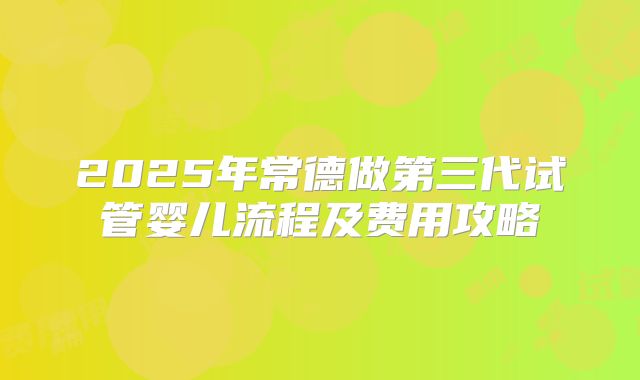 2025年常德做第三代试管婴儿流程及费用攻略
