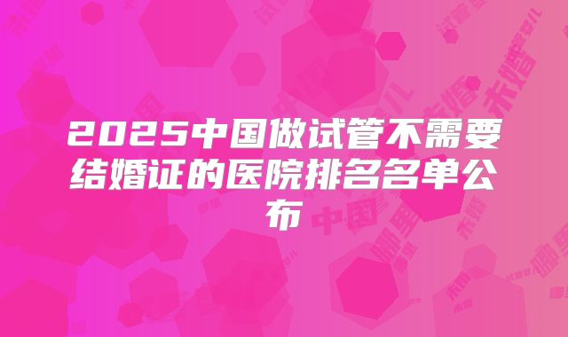 2025中国做试管不需要结婚证的医院排名名单公布