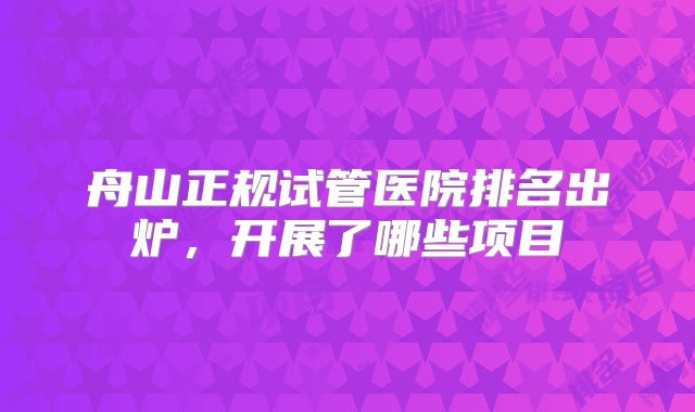舟山正规试管医院排名出炉,开展了哪些项目