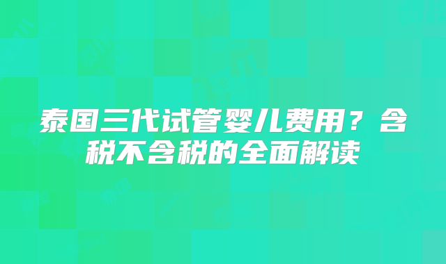 泰国三代试管婴儿费用？含税不含税的全面解读