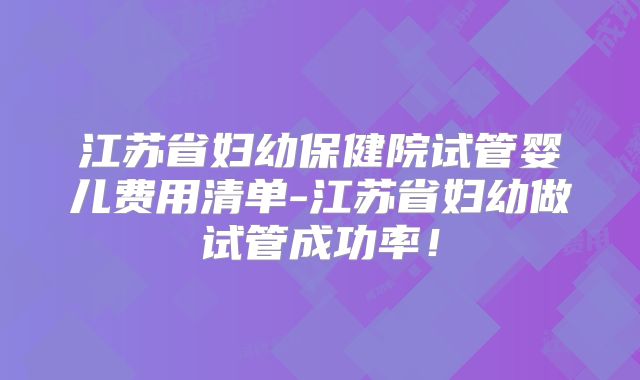 江苏省妇幼保健院试管婴儿费用清单-江苏省妇幼做试管成功率！