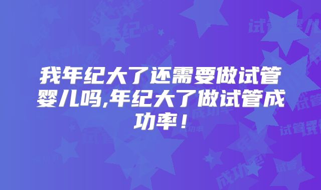 我年纪大了还需要做试管婴儿吗,年纪大了做试管成功率！