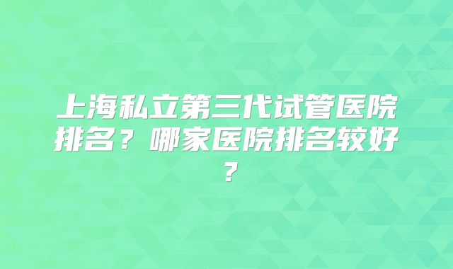 上海私立第三代试管医院排名？哪家医院排名较好？