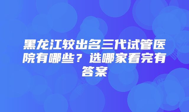 黑龙江较出名三代试管医院有哪些？选哪家看完有答案