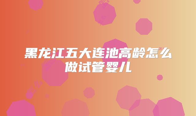 黑龙江五大连池高龄怎么做试管婴儿
