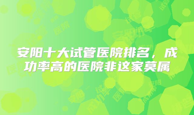 安阳十大试管医院排名，成功率高的医院非这家莫属