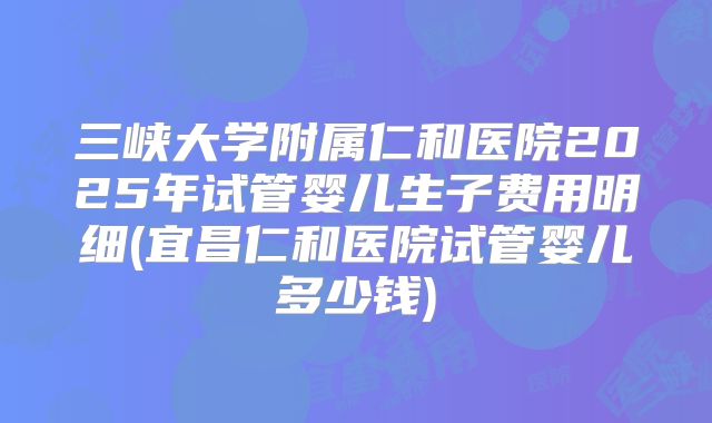 三峡大学附属仁和医院2025年试管婴儿生子费用明细(宜昌仁和医院试管婴儿多少钱)
