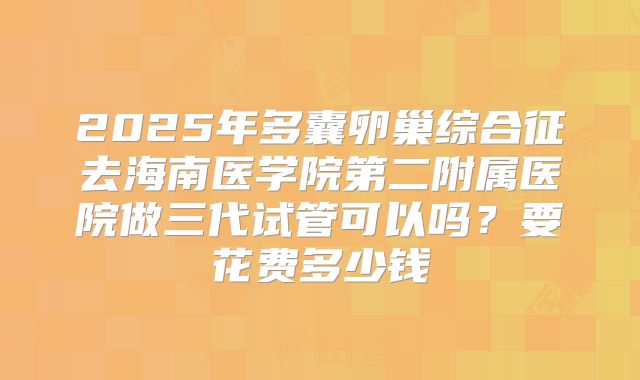 2025年多囊卵巢综合征去海南医学院第二附属医院做三代试管可以吗？要花费多少钱