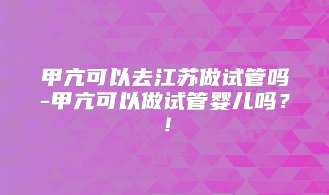 甲亢可以去江苏做试管吗-甲亢可以做试管婴儿吗？！