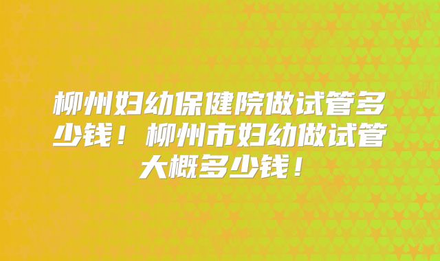 柳州妇幼保健院做试管多少钱!柳州市妇幼做试管大概多少钱!