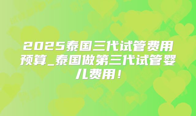 2025泰国三代试管费用预算_泰国做第三代试管婴儿费用!