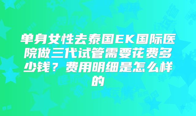 单身女性去泰国EK国际医院做三代试管需要花费多少钱？费用明细是怎么样的