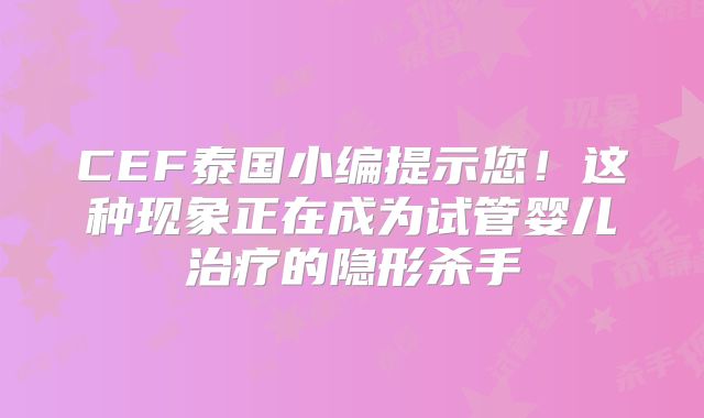 CEF泰国小编提示您！这种现象正在成为试管婴儿治疗的隐形杀手