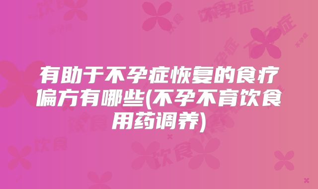 有助于不孕症恢复的食疗偏方有哪些(不孕不育饮食用药调养)