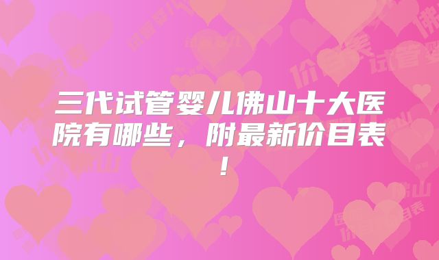 三代试管婴儿佛山十大医院有哪些，附最新价目表！