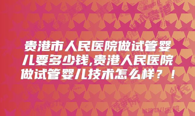 贵港市人民医院做试管婴儿要多少钱,贵港人民医院做试管婴儿技术怎么样？！