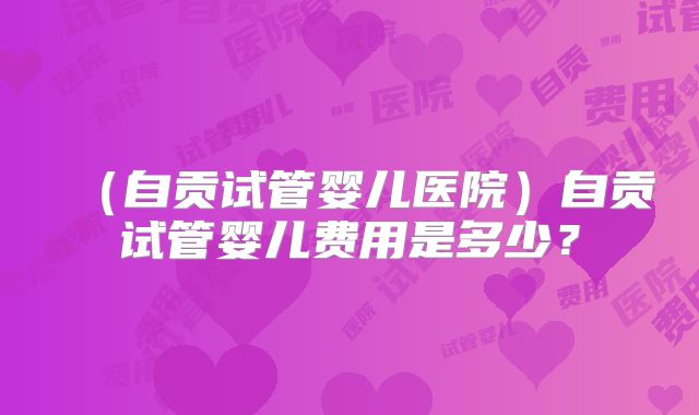（自贡试管婴儿医院）自贡试管婴儿费用是多少？