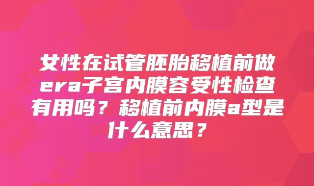 女性在试管胚胎移植前做era子宫内膜容受性检查有用吗？移植前内膜a型是什么意思？