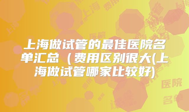 上海做试管的最佳医院名单汇总（费用区别很大(上海做试管哪家比较好)