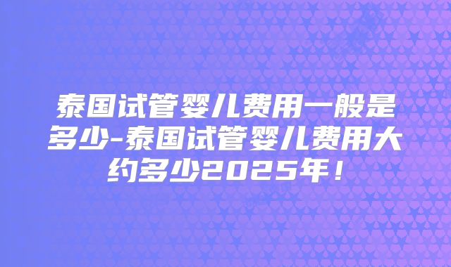 泰国试管婴儿费用一般是多少-泰国试管婴儿费用大约多少2025年！