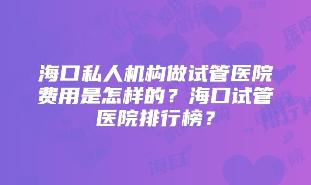 海口私人机构做试管医院费用是怎样的?海口试管医院排行榜?