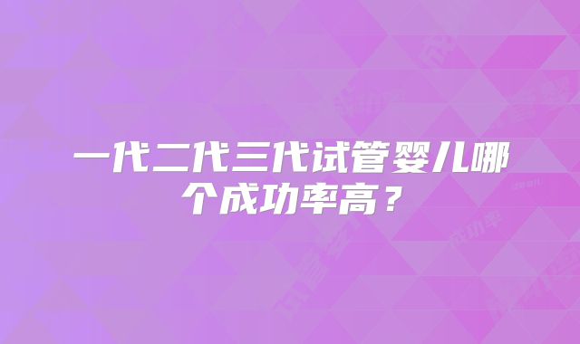 一代二代三代试管婴儿哪个成功率高?