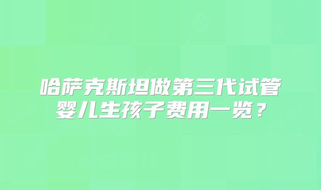 哈萨克斯坦做第三代试管婴儿生孩子费用一览?