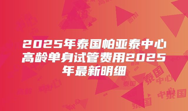 2025年泰国帕亚泰中心高龄单身试管费用2025年最新明细