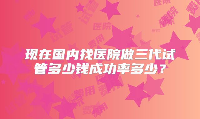 现在国内找医院做三代试管多少钱成功率多少?