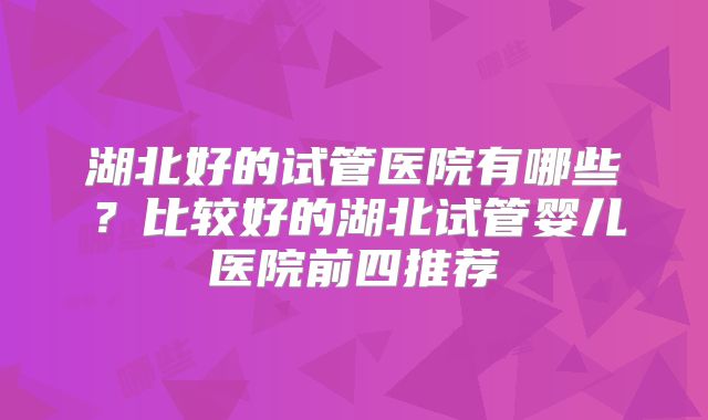 湖北好的试管医院有哪些？比较好的湖北试管婴儿医院前四推荐