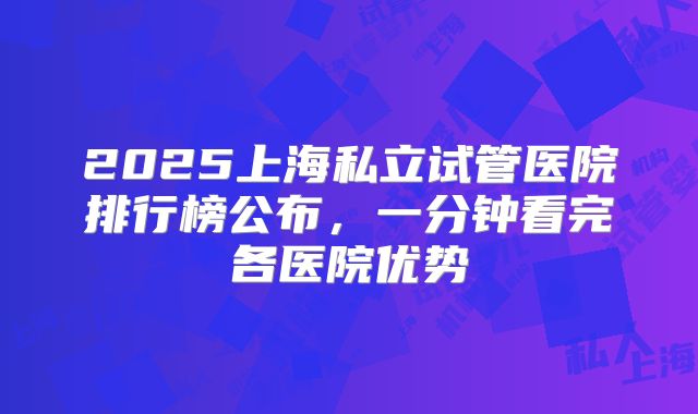 2025上海私立试管医院排行榜公布,一分钟看完各医院优势