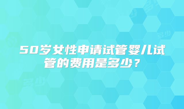 50岁女性申请试管婴儿试管的费用是多少?