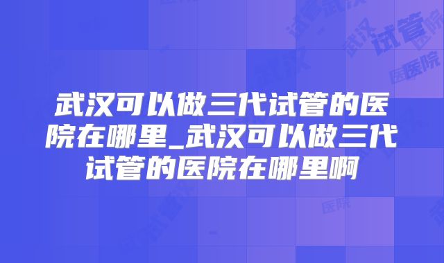 武汉可以做三代试管的医院在哪里_武汉可以做三代试管的医院在哪里啊