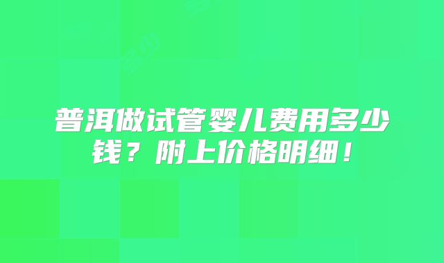 普洱做试管婴儿费用多少钱?附上价格明细!